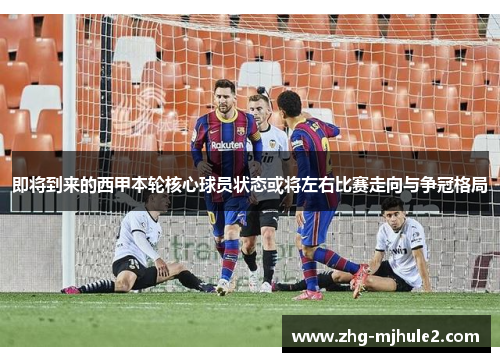 即将到来的西甲本轮核心球员状态或将左右比赛走向与争冠格局